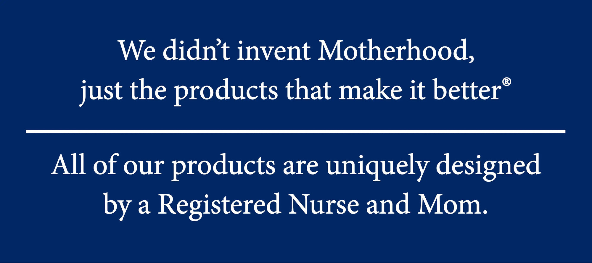 We didn't invent Motherhood, just the products that make it better. All of our products are uniquely designed by a Registered nurse and Mom.