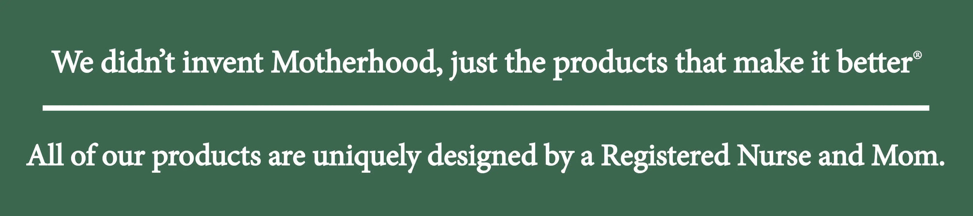 We didn't invent motherhood, just the products that make it better. All products are uniquely designed by a Registered Nurse and Mom.