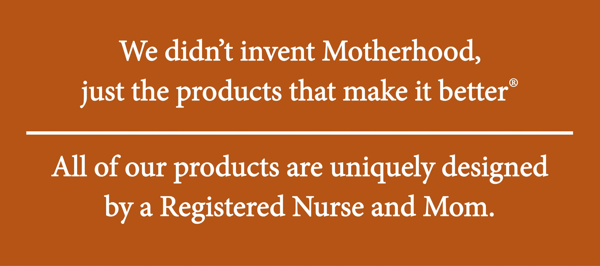 We didn't invent motherhood, just the products that make it better. All products are uniquely designed by a Registered Nurse and Mom.