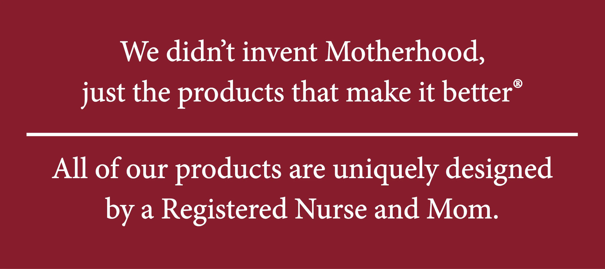 We didn't invent Motherhood, just the products that make it better. All of our products are uniquely designed by a Registered nurse and Mom.