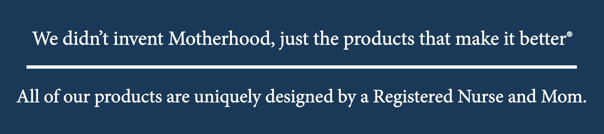 We didn't invent Motherhood, just the products that make it better. All of our products are uniquely designed by a Registered nurse and Mom.