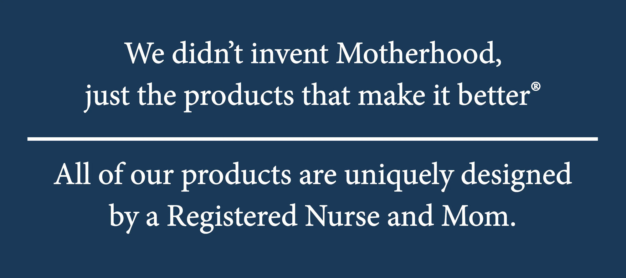 We didn't invent Motherhood, just the products that make it better. All of our products are uniquely designed by a Registered nurse and Mom.