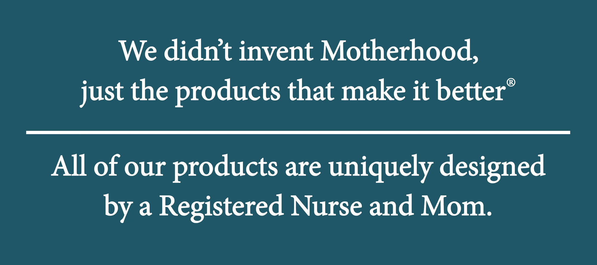 We didn't invent motherhood, just the products that make it better. All products are uniquely designed by a Registered Nurse and Mom.