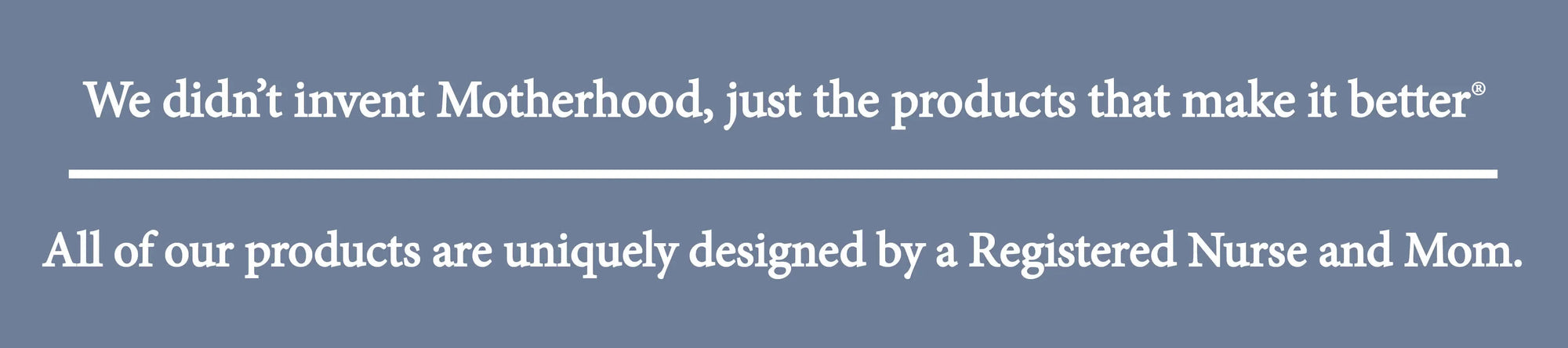 We didn't invent Motherhood, just the products that make it better. All of our products are uniquely designed by a Registered nurse and Mom.