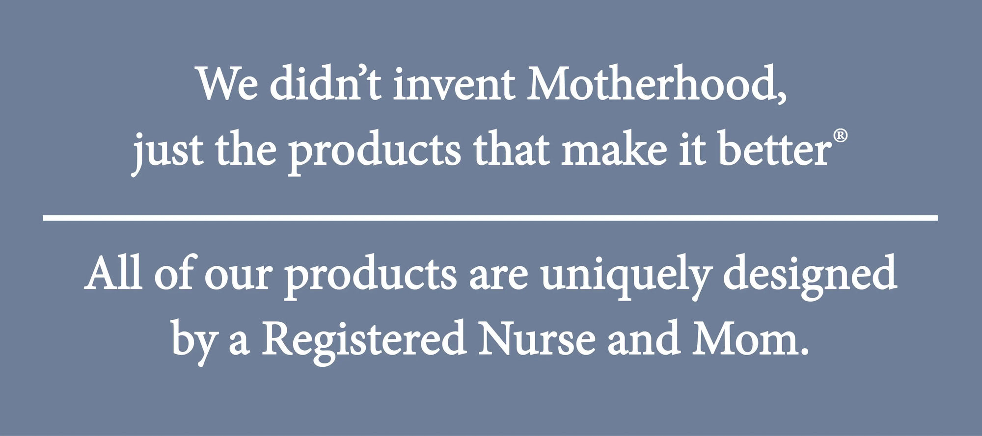 We didn't invent Motherhood, just the products that make it better. All of our products are uniquely designed by a Registered nurse and Mom.